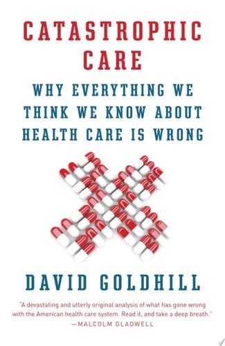 Catastrophic Care Why Everything We Think We Know about Health Care Is Wrong