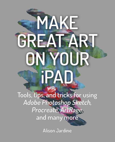 Make Great Art on Your iPad Top tips and tricks for using Procreate, ArtRage, Adobe Photoshop, Sketch and many more